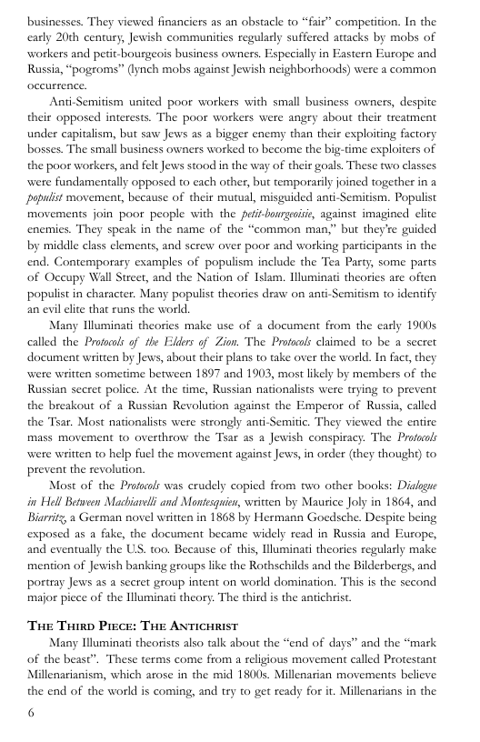 businesses. They viewed financiers as an obstacle to “fair” competition. In the carly 20th century, Jewish communities regularly suffered attacks by mobs of workers and petit-bourgeois business owners. Especially in Eastern Europe and Russia, “pogroms” (lynch mobs against Jewish neighborhoods) were a common  Anti-Semitism united poor workers with small business owners, despite their opposed interests. The poor workers were angry about their treatment under capitalism, but saw Jews as a bigger enemy than their exploiting factory bosses. The small business owners worked to become the big-time exploiters of the poor workers, and felt Jews stood in the way of their goals. These two classes were fundamentally opposed to each other, but temporasily joined together in a papuist movement, because of their mutual, misguided anti-Semitism. Populist movements join poor people with the peiit-bourgeisi, against imagined clite enemies. They speak in the name of the “common man.” but they’re guided by middle class clements, and serew over poor and working participants in the end. Contemporary examples of populism include the Tea Party, some parts of Occupy Wall Streer, and the Nation of Islam. Illuminai theories are often populist in character. Many populist theories draw on anti-Semitism to identify an evil lite that runs the world.  Many lluminati theories make use of a document from the early 1900s called the Profocs of the Elders of Zion. The Protacols claimed 1o be a seeret document written by Jews, about their plans to take over the world. In fact, they were written sometime between 1897 and 1903, most likely by members of the Russian sceret police. At the dme, Russian nationalists were trying 1o prevent the breakout of a Russian Revolution against the Emperor of Russia, called the Tsar. Most nationalists were strongly anti-Semitic. They viewed the entire mass movement 1o overthrow the “Tsar as a Jewish conspiracy. The Profocls were written to help fuel the movement against Jews, in order (they thought) to prevent the revolution.  Most of the Profacols was crudely copied from two other books: Dialgguc in Hell Between Machiareli and Montesquis, witten by Mautice Joly in 1864, and Biarrit, a German novel written in 1868 by Hermann Goedsche. Despite being exposed as a fake, the document became widely read in Russia and Europe, and eventually the US. to0. Because of this, lluminasi theories regulasly make mention of Jewish banking groups like the Rothschilds and the Bilderbergs, and portray Jews as a secret group intent on world domination. This s the second major piece of the Illuminati theory. The third is the antichrist  The Trirp Piece: THE ANTICHRIST  Many Hluminati theorists also talk about the “end of days” and the “mark of the beast”. These terms come from a religious movement called Proestant Millenarianism, which arose in the mid 1800s. Millenarian movements believe the end of the world is coming, and try to get ready for it. Millenarians in the  6 